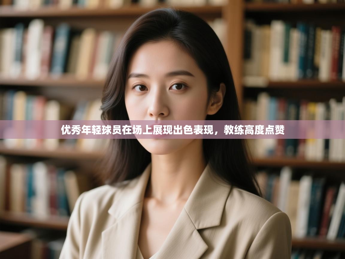 优秀年轻球员在场上展现出色表现,教练高度点赞 第1张