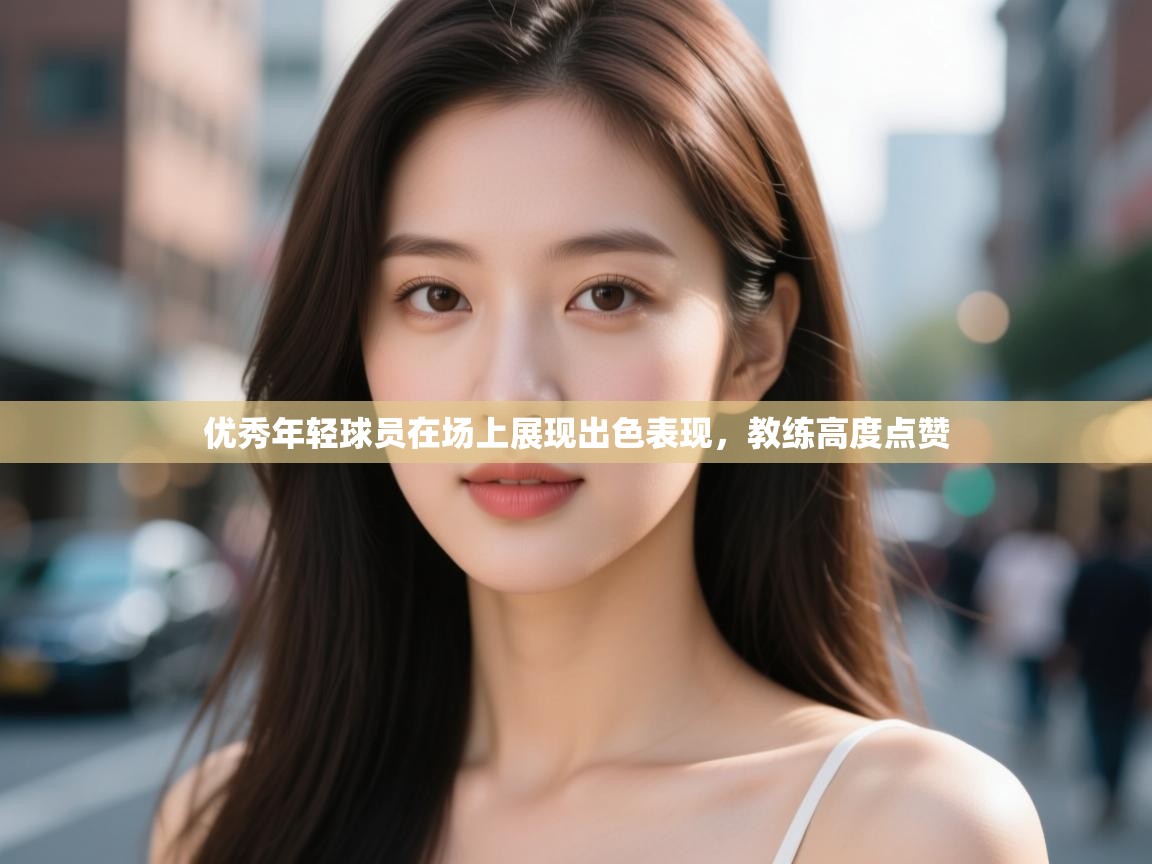 优秀年轻球员在场上展现出色表现,教练高度点赞 第2张